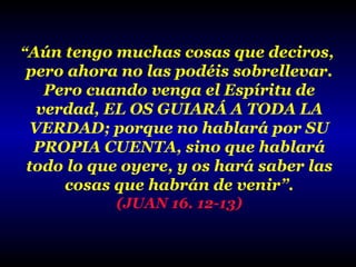 “Aún tengo muchas cosas que deciros,

pero ahora no las podéis sobrellevar.
Pero cuando venga el Espíritu de
verdad, EL OS GUIARÁ A TODA LA
VERDAD; porque no hablará por SU
PROPIA CUENTA, sino que hablará
todo lo que oyere, y os hará saber las
cosas que habrán de venir”.
(JUAN 16. 12-13)

 