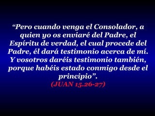 “Pero cuando venga el Consolador, a

quien yo os enviaré del Padre, el
Espíritu de verdad, el cual procede del
Padre, él dará testimonio acerca de mí.
Y vosotros daréis testimonio también,
porque habéis estado conmigo desde el
principio”.
(JUAN 15.26-27)

 