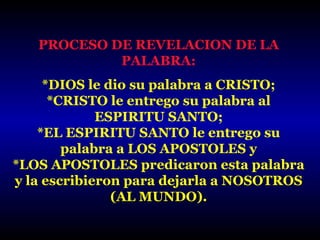 PROCESO DE REVELACION DE LA
PALABRA:
*DIOS le dio su palabra a CRISTO;
*CRISTO le entrego su palabra al
ESPIRITU SANTO;
*EL ESPIRITU SANTO le entrego su
palabra a LOS APOSTOLES y
*LOS APOSTOLES predicaron esta palabra
y la escribieron para dejarla a NOSOTROS
(AL MUNDO).

 