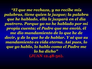 “El que me rechaza, y no recibe mis
palabras, tiene quien le juzgue; la palabra
que he hablado, ella le juzgará en el día
postrero. Porque yo no he hablado por mi
propia cuenta; el Padre que me envió, él
me dio mandamiento de lo que he de
decir, y de lo que he de hablar. Y sé que su
mandamiento es vida eterna. Así pues, lo
que yo hablo, lo hablo como el Padre me
lo ha dicho”
(JUAN 12.48-50).

 