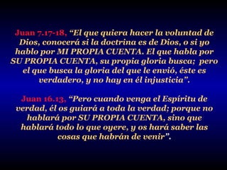 Juan 7.17-18, “El que quiera hacer la voluntad de
Dios, conocerá si la doctrina es de Dios, o si yo
hablo por MI PROPIA CUENTA. El que habla por
SU PROPIA CUENTA, su propia gloria busca; pero
el que busca la gloria del que le envió, éste es
verdadero, y no hay en él injusticia”.
Juan 16.13, “Pero cuando venga el Espíritu de
verdad, él os guiará a toda la verdad; porque no
hablará por SU PROPIA CUENTA, sino que
hablará todo lo que oyere, y os hará saber las
cosas que habrán de venir”.

 