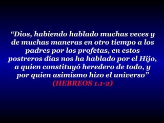 “Dios, habiendo hablado muchas veces y
de muchas maneras en otro tiempo a los
padres por los profetas, en estos
postreros días nos ha hablado por el Hijo,
a quien constituyó heredero de todo, y
por quien asimismo hizo el universo”
(HEBREOS 1.1-2)

 