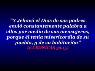 “Y Jehová el Dios de sus padres
envió constantemente palabra a
ellos por medio de sus mensajeros,
porque él tenía misericordia de su
pueblo, y de su habitación”
(2 CRONICAS 36.15)

 