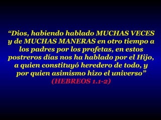 “Dios, habiendo hablado MUCHAS VECES
y de MUCHAS MANERAS en otro tiempo a
los padres por los profetas, en estos
postreros días nos ha hablado por el Hijo,
a quien constituyó heredero de todo, y
por quien asimismo hizo el universo”
(HEBREOS 1.1-2)

 