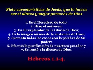 Siete características de Jesús, que lo hacen
ser el ultimo y mejor portavoz de Dios
1. Es el Heredero de todo;
2. Hizo el universo;
3. Es el resplandor de la Gloria de Dios;
4. Es la imagen misma de la sustancia de Dios;
5. Sustenta todas las cosas con la palabra de Su
poder;
6. Efectuó la purificación de nuestros pecados y
7. Se sentó a la diestra de Dios.

Hebreos 1.1-4.

 