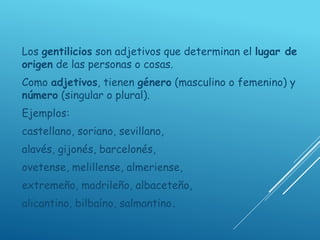 Los gentilicios son adjetivos que determinan el lugar de
origen de las personas o cosas.
Como adjetivos, tienen género (masculino o femenino) y
número (singular o plural).
Ejemplos:
castellano, soriano, sevillano,
alavés, gijonés, barcelonés,
ovetense, melillense, almeriense,
extremeño, madrileño, albaceteño,
alicantino, bilbaíno, salmantino.
 