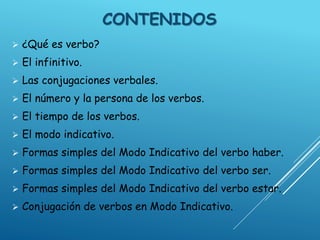 CONTENIDOS
 ¿Qué es verbo?
 El infinitivo.
 Las conjugaciones verbales.
 El número y la persona de los verbos.
 El tiempo de los verbos.
 El modo indicativo.
 Formas simples del Modo Indicativo del verbo haber.
 Formas simples del Modo Indicativo del verbo ser.
 Formas simples del Modo Indicativo del verbo estar.
 Conjugación de verbos en Modo Indicativo.
 