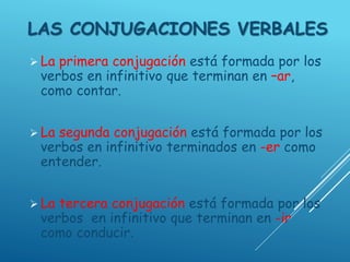 LAS CONJUGACIONES VERBALES
 La primera conjugación está formada por los
verbos en infinitivo que terminan en –ar,
como contar.
 La segunda conjugación está formada por los
verbos en infinitivo terminados en -er como
entender.
 La tercera conjugación está formada por los
verbos en infinitivo que terminan en -ir
como conducir.
 