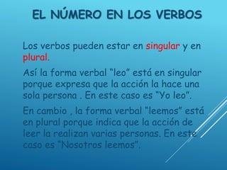 EL NÚMERO EN LOS VERBOS
Los verbos pueden estar en singular y en
plural.
Así la forma verbal “leo” está en singular
porque expresa que la acción la hace una
sola persona . En este caso es “Yo leo”.
En cambio , la forma verbal “leemos” está
en plural porque indica que la acción de
leer la realizan varias personas. En este
caso es “Nosotros leemos”.
 