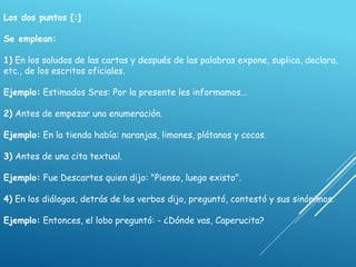 Los dos puntos [:]
Se emplean:
1) En los saludos de las cartas y después de las palabras expone, suplica, declara,
etc., de los escritos oficiales.
Ejemplo: Estimados Sres: Por la presente les informamos...
2) Antes de empezar una enumeración.
Ejemplo: En la tienda había: naranjas, limones, plátanos y cocos.
3) Antes de una cita textual.
Ejemplo: Fue Descartes quien dijo: "Pienso, luego existo".
4) En los diálogos, detrás de los verbos dijo, preguntó, contestó y sus sinónimos.
Ejemplo: Entonces, el lobo preguntó: - ¿Dónde vas, Caperucita?
 