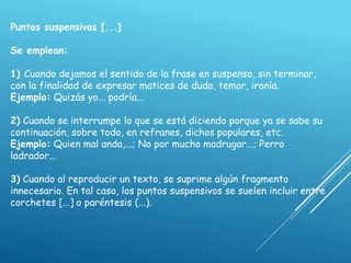 Puntos suspensivos [...]
Se emplean:
1) Cuando dejamos el sentido de la frase en suspenso, sin terminar,
con la finalidad de expresar matices de duda, temor, ironía.
Ejemplo: Quizás yo... podría...
2) Cuando se interrumpe lo que se está diciendo porque ya se sabe su
continuación, sobre todo, en refranes, dichos populares, etc.
Ejemplo: Quien mal anda,...; No por mucho madrugar...; Perro
ladrador...
3) Cuando al reproducir un texto, se suprime algún fragmento
innecesario. En tal caso, los puntos suspensivos se suelen incluir entre
corchetes [...] o paréntesis (...).
 
