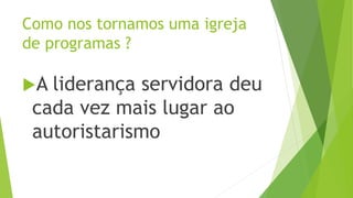 A liderança servidora deu
cada vez mais lugar ao
autoristarismo
Como nos tornamos uma igreja
de programas ?