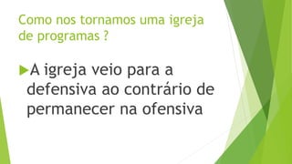 A igreja veio para a
defensiva ao contrário de
permanecer na ofensiva
Como nos tornamos uma igreja
de programas ?