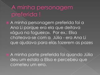    A minha personagem preferida foi a
    Ana Li porque era ela que deitava
    «água na fogueira». Por ex.: Elisa
    chateava-se com a Júlia - era Ana Li
    que ajudava para elas fazerem as pazes

   A minha parte preferida foi quando Júlia
    deu um estalo a Elisa e percebeu que
    cometeu um erro.
 
