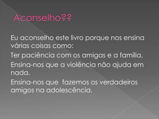 Eu aconselho este livro porque nos ensina
várias coisas como:
Ter paciência com os amigas e a família.
Ensina-nos que a violência não ajuda em
nada.
Ensina-nos que fazemos os verdadeiros
amigos na adolescência.
 