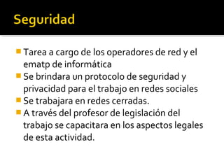  Tarea a cargo de los operadores de red y el
  ematp de informática
 Se brindara un protocolo de seguridad y
  privacidad para el trabajo en redes sociales
 Se trabajara en redes cerradas.
 A través del profesor de legislación del
  trabajo se capacitara en los aspectos legales
  de esta actividad.
 