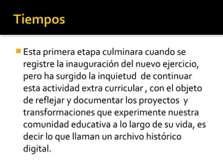  Esta primera etapa culminara cuando se
 registre la inauguración del nuevo ejercicio,
 pero ha surgido la inquietud de continuar
 esta actividad extra curricular , con el objeto
 de reflejar y documentar los proyectos y
 transformaciones que experimente nuestra
 comunidad educativa a lo largo de su vida, es
 decir lo que llaman un archivo histórico
 digital.
 