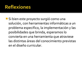  Si bien este proyecto surgió como una
 solución, con herramientas informáticas a un
 problema especifico, la implementación y las
 posibilidades que brinda, esperamos lo
 convierta en una herramienta que atraviese
 las distintas áreas del conocimiento previstas
 en el diseño curricular.
 