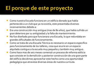    Como nuestra Escuela funciona en un edificio donado que había
    pertenecido a un club que ya no existía, este presentaba diversos
    inconvenientes debido a:
   Era una construcción muy antigua (mas de 80 años), que había sufrido un
    gran deterioro por su antigüedad y la falta de mantenimiento.
   No fue diseñado para que funcionara una Escuela, lo que redundaba en
    grandes dificultades de funcionamiento.
   Como se trata de una Escuela Técnica es necesario un espacio especifico
    para funcionamiento de los talleres, cosa que ocurre en un espacio
    alquilado contiguo a la escuela muy pequeño y también muy antiguo.
   Como hace mas de seis meses comenzó un proceso de reforma edilicia
    que consiste en la demolición y posterior construcción de una gran parte
    del edificio decidimos aprovechar este hecho como una oportunidad
    pedagógica que atraviese diversas áreas de nuestra currícula.
 