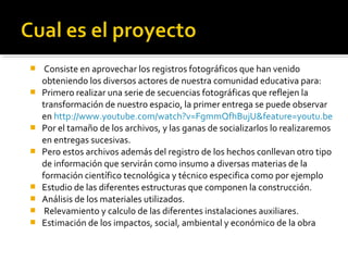     Consiste en aprovechar los registros fotográficos que han venido
    obteniendo los diversos actores de nuestra comunidad educativa para:
   Primero realizar una serie de secuencias fotográficas que reflejen la
    transformación de nuestro espacio, la primer entrega se puede observar
    en http://www.youtube.com/watch?v=FgmmQfhBujU&feature=youtu.be
   Por el tamaño de los archivos, y las ganas de socializarlos lo realizaremos
    en entregas sucesivas.
   Pero estos archivos además del registro de los hechos conllevan otro tipo
    de información que servirán como insumo a diversas materias de la
    formación científico tecnológica y técnico especifica como por ejemplo
   Estudio de las diferentes estructuras que componen la construcción.
   Análisis de los materiales utilizados.
    Relevamiento y calculo de las diferentes instalaciones auxiliares.
   Estimación de los impactos, social, ambiental y económico de la obra
 