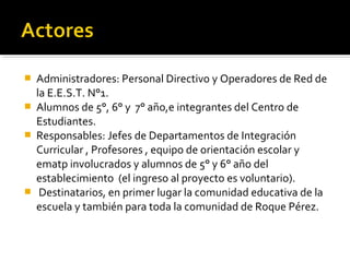    Administradores: Personal Directivo y Operadores de Red de
    la E.E.S.T. N°1.
   Alumnos de 5°, 6° y 7° año,e integrantes del Centro de
    Estudiantes.
   Responsables: Jefes de Departamentos de Integración
    Curricular , Profesores , equipo de orientación escolar y
    ematp involucrados y alumnos de 5° y 6° año del
    establecimiento (el ingreso al proyecto es voluntario).
    Destinatarios, en primer lugar la comunidad educativa de la
    escuela y también para toda la comunidad de Roque Pérez.
 