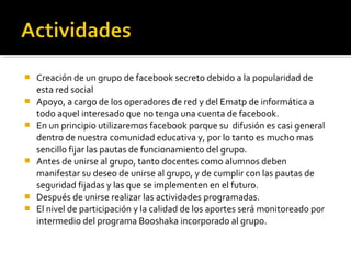   Creación de un grupo de facebook secreto debido a la popularidad de
    esta red social
   Apoyo, a cargo de los operadores de red y del Ematp de informática a
    todo aquel interesado que no tenga una cuenta de facebook.
   En un principio utilizaremos facebook porque su difusión es casi general
    dentro de nuestra comunidad educativa y, por lo tanto es mucho mas
    sencillo fijar las pautas de funcionamiento del grupo.
   Antes de unirse al grupo, tanto docentes como alumnos deben
    manifestar su deseo de unirse al grupo, y de cumplir con las pautas de
    seguridad fijadas y las que se implementen en el futuro.
   Después de unirse realizar las actividades programadas.
   El nivel de participación y la calidad de los aportes será monitoreado por
    intermedio del programa Booshaka incorporado al grupo.
 