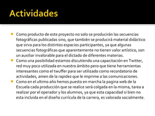  Como producto de este proyecto no solo se producirán las secuencias
  fotográficas publicadas sino, que también se producirá material didáctico
  que sirva para los distintos espacios participantes, ya que algunas
  secuencias fotográficas que aparentemente no tienen valor artístico, son
  un auxiliar invalorable para el dictado de diferentes materias.
 Como una posibilidad estamos discutiendo una capacitación en Twitter,
  red muy poco utilizada en nuestro ámbito pero que tiene herramientas
  interesantes como el twuffer para ser utilizado como recordatorio de
  actividades, amen de la rapidez que le imprime a las comunicaciones.
 Como en el ultimo año hemos puesto en marcha la pagina web de la
  Escuela cada producción que se realice será colgada en la misma, tarea a
  realizar por el operador y los alumnos, ya que esta capacidad si bien no
  esta incluida en el diseño currícula de la carrera, es valorada socialmente.
 