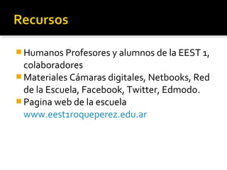  Humanos Profesores y alumnos de la EEST 1,
  colaboradores
 Materiales Cámaras digitales, Netbooks, Red
  de la Escuela, Facebook, Twitter, Edmodo.
 Pagina web de la escuela
  www.eest1roqueperez.edu.ar
 