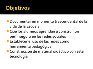  Documentar un momento trascendental de la
  vida de la Escuela
 Que los alumnos aprendan a construir un
  perfil seguro en las redes sociales
 Establecer el uso de las redes como
  herramienta pedagógica
 Construcción de material didáctico con esta
  tecnología
 