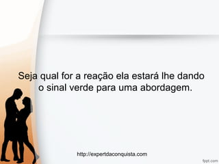 http://expertdaconquista.com
Seja qual for a reação ela estará lhe dando
o sinal verde para uma abordagem.
 