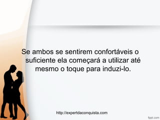 http://expertdaconquista.com
Se ambos se sentirem confortáveis o
suficiente ela começará a utilizar até
mesmo o toque para induzi-lo.
 