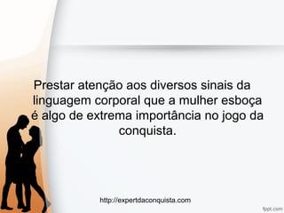 http://expertdaconquista.com
Prestar atenção aos diversos sinais da
linguagem corporal que a mulher esboça
é algo de extrema importância no jogo da
conquista.
 