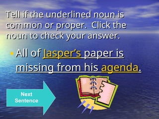 Tell if the underlined noun is
Tell if the underlined noun is
common or proper. Click the
common or proper. Click the
noun to check your answer.
noun to check your answer.
•All of
All of Jasper’s
Jasper’s paper is
paper is
missing from his
missing from his agenda
agenda.
.
Next
Sentence
 