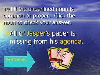 Tell if the underlined noun is common or proper.  Click the noun to check your answer. All of  Jasper’s  paper is missing from his  agenda . Next Sentence 