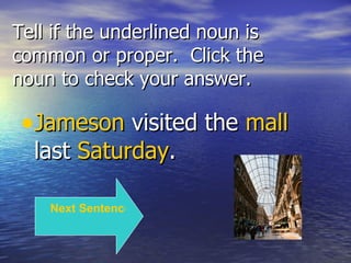 Tell if the underlined noun is common or proper.  Click the noun to check your answer. Jameson  visited the  mall  last  Saturday . Next Sentence 