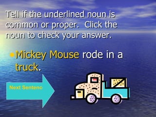Tell if the underlined noun is common or proper.  Click the noun to check your answer. Mickey Mouse  rode in a  truck . Next Sentence 