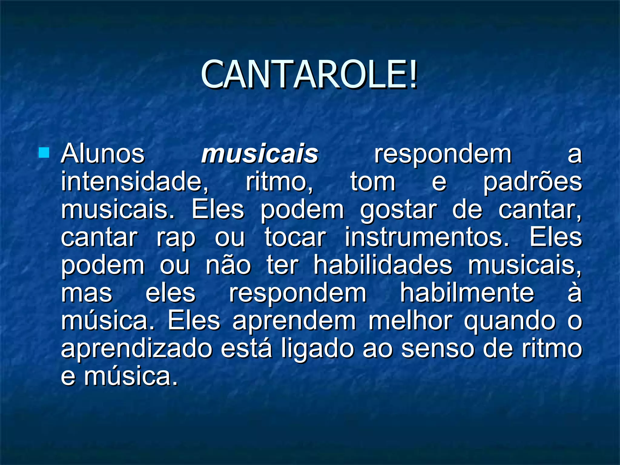CANTAROLE! Alunos  musicais  respondem a intensidade, ritmo, tom e padrões musicais. Eles podem gostar de cantar, cantar rap ou tocar instrumentos. Eles podem ou não ter habilidades musicais, mas eles respondem habilmente à música. Eles aprendem melhor quando o aprendizado está ligado ao senso de ritmo e música. 