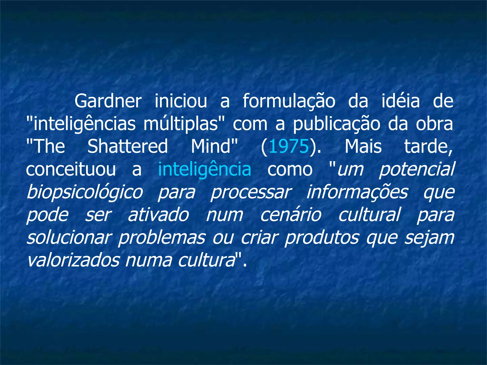Gardner iniciou a formulação da idéia de "inteligências múltiplas" com a publicação da obra "The Shattered Mind" ( 1975 ). Mais tarde, conceituou a  inteligência  como " um potencial biopsicológico para processar informações que pode ser ativado num cenário cultural para solucionar problemas ou criar produtos que sejam valorizados numa cultura ". 