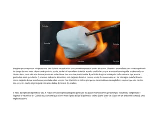 Imagine que uma pessoa esteja em uma sala fechada na qual existe uma camada espessa de poeira de açúcar. Quando a pessoa bate com a mão espalmada
no tampo de uma mesa, dispersando parte da poeira, se ela for imprudente e decidir acender um fósforo, o que aconteceria em seguida, se observado em
câmera lenta, seria não uma detonação única e instantânea, mas uma reação em cadeia. A partícula de açúcar acesa pelo fósforo atearia fogo a outra
partícula e assim por diante. O processo todo seria alimentado pelo oxigênio da sala e, como a poeira fica suspensa no ar, ela interagiria mais facilmente
com o oxigênio do que se estivesse assentada sobre a mesa. Esse é também o motivo por que os marshmallows não explodem: o açúcar que eles contêm
não encontra muito oxigênio para interação, dada a densidade do produto.

A força da explosão depende da sala. A reação em cadeia produzida pelas partículas de açúcar incandescentes gera energia. Isso produz compressão e
expande o volume de ar. Quando essa concentração ocorre mais rápido do que a queima da chama (como pode ser o caso em um ambiente fechado), uma
explosão ocorre.

 