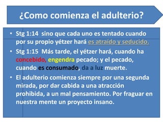 ¿Como comienza el adulterio?
• Stg 1:14 sino que cada uno es tentado cuando
por su propio yétzer hará es atraído y seducido.
• Stg 1:15 Más tarde, el yétzer hará, cuando ha
concebido, engendra pecado; y el pecado,
cuando es consumado, da a luz muerte.
• El adulterio comienza siempre por una segunda
mirada, por dar cabida a una atracción
prohibida, a un mal pensamiento. Por fraguar en
nuestra mente un proyecto insano.
 