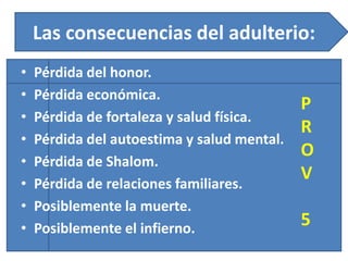 Las consecuencias del adulterio:
• Pérdida del honor.
• Pérdida económica.
• Pérdida de fortaleza y salud física.
• Pérdida del autoestima y salud mental.
• Pérdida de Shalom.
• Pérdida de relaciones familiares.
• Posiblemente la muerte.
• Posiblemente el infierno.
P
R
O
V
5
 