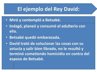 El ejemplo del Rey David:
• Miró y contempló a Betsabé.
• Indagó, planeó y consumó el adulterio con
ella.
• Betsabé quedó embarazada.
• David trató de solucionar las cosas con su
astucia y salir bien librado, no le resultó y
terminó cometiendo homicidio en contra del
esposo de Betsabé.
 