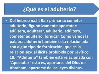 ¿Qué es el adulterio?
• Del hebreo naáf. Raíz primaria; cometer
adulterio; figurativamente apostatar:
adúltera, adulterar, adulterio, adúltero,
cometer adulterio, fornicar. Como vemos la
palabra adulterio también está relacionada
con algún tipo de fornicación, que es la
relación sexual ilícita prohibida por Levítico
18. “Adulterio” también está relacionada con
“Apostatar” esto es, apartarse del Dios de
Abraham, apartarse de las leyes divinas.
 