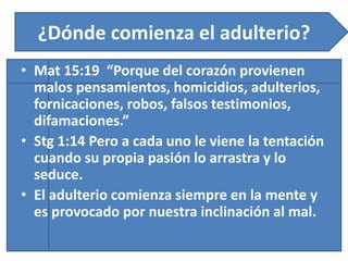 ¿Dónde comienza el adulterio?
• Mat 15:19 “Porque del corazón provienen
malos pensamientos, homicidios, adulterios,
fornicaciones, robos, falsos testimonios,
difamaciones.”
• Stg 1:14 Pero a cada uno le viene la tentación
cuando su propia pasión lo arrastra y lo
seduce.
• El adulterio comienza siempre en la mente y
es provocado por nuestra inclinación al mal.
 
