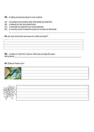 03. A idéia principal do texto é a de mostrar
(A) os perigos provocados pela velocidade do beija-flor.
(B) a beleza do vôo dos beija-flores.
(C) a extinção do beija-flor em nosso planeta.
(D) a maneira como o beija-flor paira no ar para se alimentar.
04. por que você acha que essa é a ideia principal?
05. A palavra “bichinho” está se referindo ao beija-flor para
demonstrar:_______________________________________________________________
06. Elabore frases com:
 