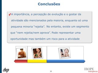 Conclusões

A importância, a percepção de evolução e o gostar da

atividade são mencionados pela maioria, enquanto só uma

pequena minoria “rejeita”. No entanto, existe um segmento

que “nem rejeita/nem aprova”. Pode representar uma

oportunidade mas também um risco para a atividade




                            33
 