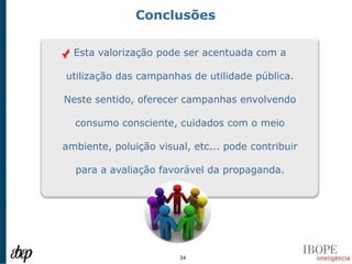 Conclusões

  Esta valorização pode ser acentuada com a

utilização das campanhas de utilidade pública.

Neste sentido, oferecer campanhas envolvendo

  consumo consciente, cuidados com o meio

ambiente, poluição visual, etc... pode contribuir

  para a avaliação favorável da propaganda.




                        34
 