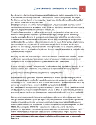 ¿Cómo obtener la consistencia en el trading? 9
Aspectos psicológicos a considerar para buscar resultados consistentes operando en los mercados
financieros
De esta manera estamos eliminando cualquier posibilidad de duda, titubeo, corazonada, etc. En fin,
cualquier condición que nos pueda orillar a cometer errores. La decisión no puede ser más simple.
No debemos agonizar durante el tiempo que dure la operación abierta, debemos obtener la habilidad
para llegar al estado mental 'despreocupado'.
El trading mecánico no nos permite 'manejar' la operación. Una vez ejecutada la orden no podemos
cambiar absolutamente nada: no podemos mover el stop o el objetivo, no podemos salirnos antes de la
operación, no podemos cambiar la cantidad de contratos, etc.
Si nosotros logramos realizar el trading mecánicamente de manera perfecta, adquirimos varios
beneficios: La disciplina es uno de ellos, aprenderemos a cumplir las reglas que nos definimos y a
respetar nuestro plan. Dominio de la estrategia, debemos aprender a identificar correctamente los
criterios de entrada que nos marca nuestro sistema. Actitud mental despreocupada, si no podemos
cambiar nada en las operaciones entonces ninguna emoción nos puede afectar, porque simplemente no
tienen sentido; el mercado puede hacer lo que sea sin que nos afecte. Resultados acordes con lo
predicho por la metodología, no cometeremos los errores provocados por las emociones o las falsas
expectativas, entonces sería igual que hacerlo en el simulador. Adquirir la capacidad de realizar la rutina
automáticamente, sin pensar.
El Trading Mecánico nos sirve además para identificar claramente cuáles limitantes tenemos. Como es
una forma tan restringida, que no da cabida a muchas variables, podremos detectar claramente, sin
ambigüedades, los errores que cometemos, y podemos dedicarnos a solucionarlos.
Lograr el objetivo de hacer el "Trading mecánico" nos llevará a producir resultados consistentes. No se
necesita nada más. Pero también nos sirve para avanzar al siguiente nivel: el "Trading Subjetivo".
¿Qué hacemos si tenemos problemas para practicar el Trading Mecánico?
Podemos tener varios y diferentes problemas al momento de intentar realizar el trading en general,
sobre todo cuando somos novatos. Pero uno de los problemas más comunes es relacionado al tamaño
de nuestra posición. En otras palabras, no es lo mismo ver que cada tick de movimiento en el precio nos
genera una variación en favor o en contra de $1.00, o una variación de $50.00.
Para sobreponernos a este problema hay dos soluciones principales: reducir nuestra posición a un nivel
en el que estemos perfectamente conformes con el tamaño en dinero de los movimientos, o limitar la
posición de nuestro stop de protección. Aunque normalmente limitar la posición del stop no es factible.
Estamos conscientes que puede haber rachas perdedoras, y debemos considerar lo que sería el peor
caso, por ejemplo, podemos suponer que el peor caso para determinado sistema serían 20 perdedoras
seguidas; entonces debemos estar completamente conscientes que existe la posibilidad (aunque en
realidad sea tan remota como la de obtener 20 ganadoras seguidas) de que podamos perder, por decir
$50.00, 20 veces seguidas ($1,000.00), y a pesar de esto no debemos tener la más mínima
preocupación. Si perder esta cantidad es un problema debemos tomar las medidas necesarias, como
reducir el tamaño de nuestra posición, para que el peor caso no nos cause ninguna angustia, o si es
 
