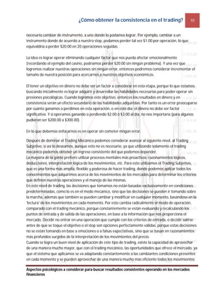 ¿Cómo obtener la consistencia en el trading? 10
Aspectos psicológicos a considerar para buscar resultados consistentes operando en los mercados
financieros
necesario cambiar de instrumento, a uno donde lo podamos lograr. Por ejemplo, cambiar a un
instrumento donde de acuerdo a nuestro stop, podamos perder tal vez $1.00 por operación, lo que
equivaldría a perder $20.00 en 20 operaciones seguidas.
La idea es lograr operar eliminando cualquier factor que nos pueda afectar emocionalmente
(recordando el ejemplo del casino, podríamos perder $20.00 sin ningún problema). Y una vez que
logremos realizar nuestras operaciones sin ningún error, entonces podremos considerar incrementar el
tamaño de nuestra posición para acercarnos a nuestros objetivos económicos.
El tener un objetivo en dinero no debe ser un factor a considerar en esta etapa, porque lo que estamos
buscando inicialmente es lograr adquirir y desarrollar las habilidades necesarias para poder operar sin
presiones psicológicas. Cuando logremos este objetivo, entonces los resultados en dinero y en
consistencia serán un efecto secundario de las habilidades adquiridas. Por tanto es un error preocuparse
por cuánto ganamos o perdimos en esta operación, o en este día; el dinero no debe ser factor
significativo. Y si operamos ganando o perdiendo $2.00 ó $3.00 al día, no nos importaría (para algunos
pudieran ser $200.00 a $300.00).
En lo que debemos enfocarnos es en operar sin cometer ningún error.
Después de dominar el Trading Mecánico podemos considerar avanzar al siguiente nivel, al Trading
Subjetivo, si así lo deseamos, aunque esto no es necesario, ya que utilizando solamente el trading
mecánico podemos obtener un ingreso consistente del que podemos depender.
La mayoría de la gente prefiere utilizar procesos mentales más proactivos: razonamientos lógicos,
deducciones, interpretación lógica de los movimientos, etc. Para esto utilizamos el Trading Subjetivo,
que es una forma más amplia, flexible y poderosa de hacer trading, donde podemos aplicar todos los
conocimientos que adquirimos acerca de los movimientos de los mercados para determinar los criterios
que definen nuestras operaciones y el manejo de las mismas.
En este nivel de trading, las decisiones que tomamos no están basadas exclusivamente en condiciones
predeterminadas, como lo es en el modo mecánico, sino que las decisiones se pueden ir tomando sobre
la marcha, además que también se pueden cambiar y modificar en cualquier momento, basándose en la
'lectura' de los movimientos en cada momento. Por esto cambia radicalmente el modo de operación,
comparado con el trading mecánico, porque constantemente se están evaluando y recalculando los
puntos de entrada y de salida de las operaciones, en base a la información que nos proporciona el
mercado. Decidir no entrar en una operación que cumple con los criterios de entrada, o decidir salirse
antes de que se toque el objetivo o el stop son opciones perfectamente válidas, porque estas decisiones
no se están tomando en base a emociones o a falsas expectativas, sino que se basan en razonamientos
más profundos surgidos de la interpretación de los movimientos del precio.
Cuando se logra un buen nivel de aplicación de este tipo de trading, existe la capacidad de aprovechar
de una manera mucho mayor, que con el trading mecánico, las oportunidades que ofrece el mercado, ya
que el sistema que aplicamos se va adaptando constantemente a las cambiantes condiciones presentes
en cada momento y se pueden aprovechar de una manera mucho más eficiente todos los movimientos
 