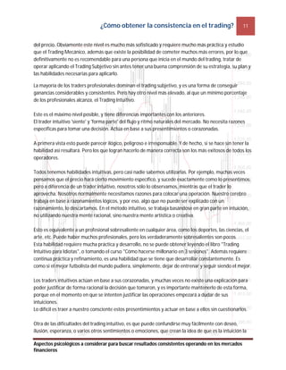 ¿Cómo obtener la consistencia en el trading? 11
Aspectos psicológicos a considerar para buscar resultados consistentes operando en los mercados
financieros
del precio. Obviamente este nivel es mucho más sofisticado y requiere mucho más práctica y estudio
que el Trading Mecánico, además que existe la posibilidad de cometer muchos más errores, por lo que
definitivamente no es recomendable para una persona que inicia en el mundo del trading, tratar de
operar aplicando el Trading Subjetivo sin antes tener una buena comprensión de su estrategia, su plan y
las habilidades necesarias para aplicarlo.
La mayoría de los traders profesionales dominan el trading subjetivo, y es una forma de conseguir
ganancias considerables y consistentes. Pero hay otro nivel más elevado, al que un mínimo porcentaje
de los profesionales alcanza, el Trading Intuitivo.
Este es el máximo nivel posible, y tiene diferencias importantes con los anteriores.
El trader intuitivo 'siente' y 'forma parte' del flujo y ritmo naturales del mercado. No necesita razones
específicas para tomar una decisión. Actúa en base a sus presentimientos o corazonadas.
A primera vista esto puede parecer ilógico, peligroso e irresponsable. Y de hecho, si se hace sin tener la
habilidad así resultará. Pero los que logran hacerlo de manera correcta son los más exitosos de todos los
operadores.
Todos tenemos habilidades intuitivas, pero casi nadie sabemos utilizarlas. Por ejemplo, muchas veces
pensamos que el precio hará cierto movimiento específico, y sucede exactamente como lo presentimos;
pero a diferencia de un trader intuitivo, nosotros sólo lo observamos, mientras que el trader lo
aprovecha. Nosotros normalmente necesitamos razones para colocar una operación. Nuestro cerebro
trabaja en base a razonamientos lógicos, y por eso, algo que no puede ser explicado con un
razonamiento, lo descartamos. En el método intuitivo, se trabaja basándose en gran parte en intuición,
no utilizando nuestra mente racional, sino nuestra mente artística o creativa.
Esto es equivalente a un profesional sobresaliente en cualquier área, como los deportes, las ciencias, el
arte, etc. Puede haber muchos profesionales, pero los verdaderamente sobresalientes son pocos.
Esta habilidad requiere mucha práctica y desarrollo, no se puede obtener leyendo el libro "Trading
Intuitivo para Idiotas", o tomando el curso "Cómo hacerse millonario en 3 sesiones". Además requiere
continua práctica y refinamiento, es una habilidad que se tiene que desarrollar constantemente. Es
como si el mejor futbolista del mundo pudiera, simplemente, dejar de entrenar y seguir siendo el mejor.
Los traders intuitivos actúan en base a sus corazonadas, y muchas veces no existe una explicación para
poder justificar de forma racional la decisión que tomaron, y es importante mantenerlo de esta forma,
porque en el momento en que se intenten justificar las operaciones empezará a dudar de sus
intuiciones.
Lo difícil es traer a nuestro consciente estos presentimientos y actuar en base a ellos sin cuestionarlos.
Otra de las dificultades del trading intuitivo, es que puede confundirse muy fácilmente con deseo,
ilusión, esperanza, o varios otros sentimientos o emociones, que crean la idea de que es la intuición la
 